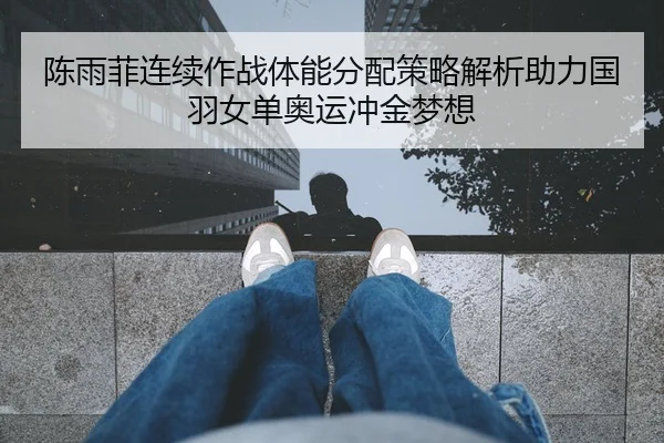 陈雨菲连续作战体能分配策略解析助力国羽女单奥运冲金梦想