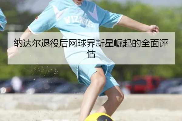 纳达尔退役后网球界新星崛起的全面评估