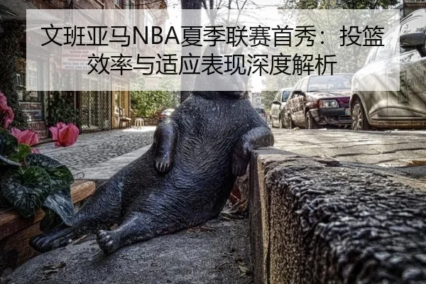 文班亚马NBA夏季联赛首秀：投篮效率与适应表现深度解析