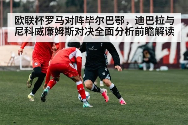 欧联杯罗马对阵毕尔巴鄂，迪巴拉与尼科威廉姆斯对决全面分析前瞻解读